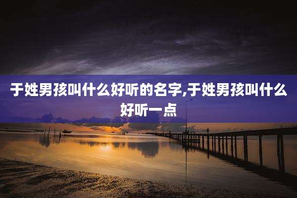于姓男孩叫什么好听的名字,于姓男孩叫什么好听一点