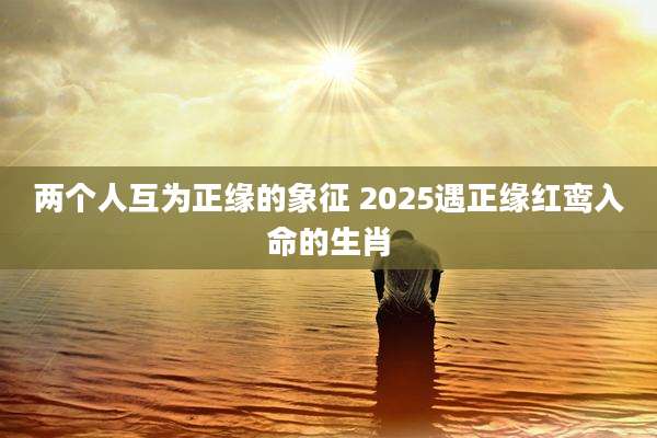 两个人互为正缘的象征 2025遇正缘红鸾入命的生肖