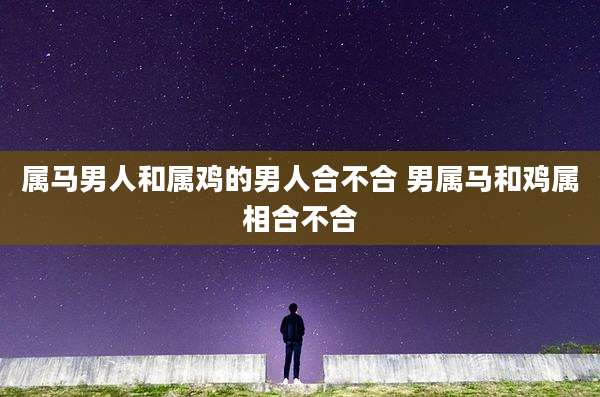 属马男人和属鸡的男人合不合 男属马和鸡属相合不合