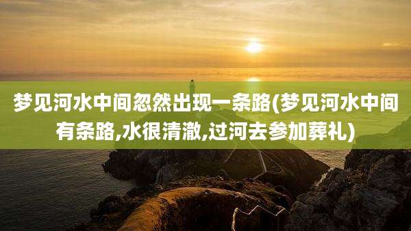 梦见河水中间忽然出现一条路(梦见河水中间有条路,水很清澈,过河去参加葬礼)