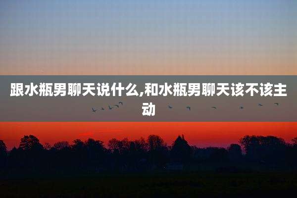 跟水瓶男聊天说什么,和水瓶男聊天该不该主动