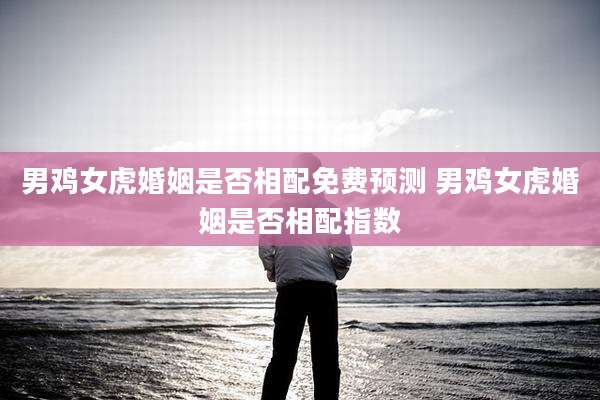 男鸡女虎婚姻是否相配免费预测 男鸡女虎婚姻是否相配指数