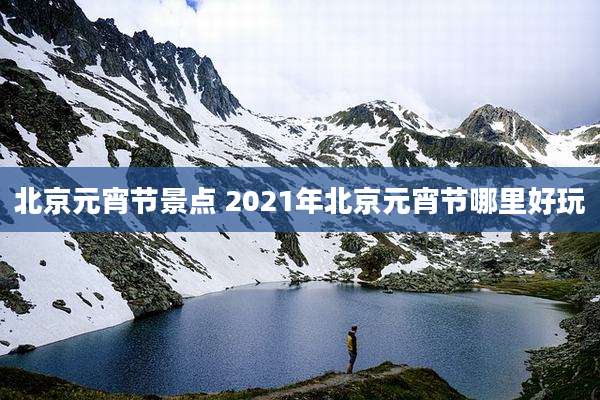 北京元宵节景点 2021年北京元宵节哪里好玩
