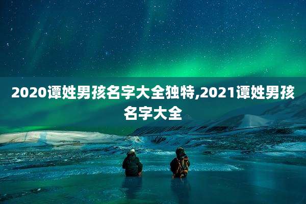 2020谭姓男孩名字大全独特,2021谭姓男孩名字大全