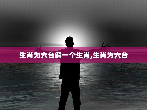 生肖为六台解一个生肖,生肖为六台