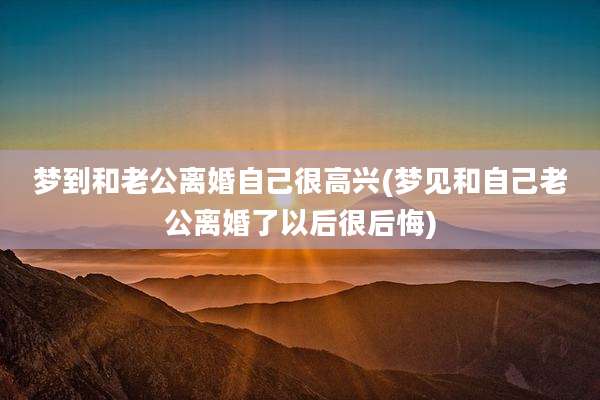 梦到和老公离婚自己很高兴(梦见和自己老公离婚了以后很后悔)