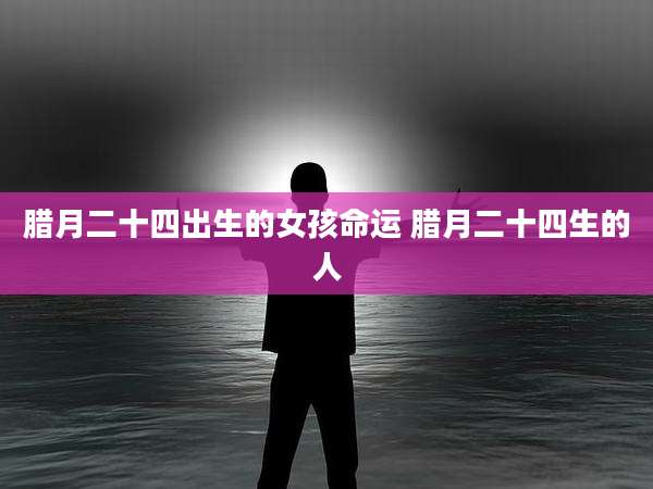 腊月二十四出生的女孩命运 腊月二十四生的人