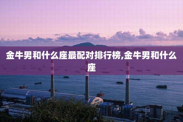 金牛男和什么座最配对排行榜,金牛男和什么座