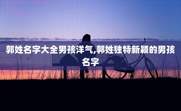 郭姓名字大全男孩洋气,郭姓独特新颖的男孩名字