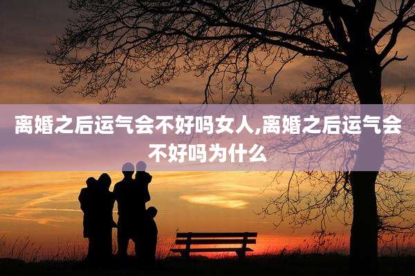离婚之后运气会不好吗女人,离婚之后运气会不好吗为什么