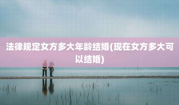 法律规定女方多大年龄结婚(现在女方多大可以结婚)