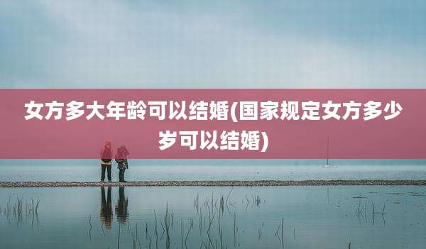 女方多大年龄可以结婚(国家规定女方多少岁可以结婚)