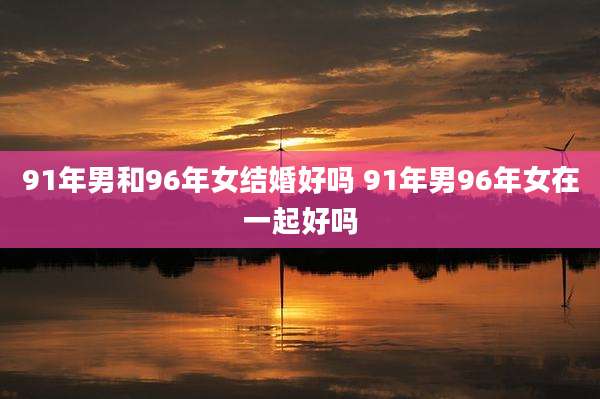 91年男和96年女结婚好吗 91年男96年女在一起好吗