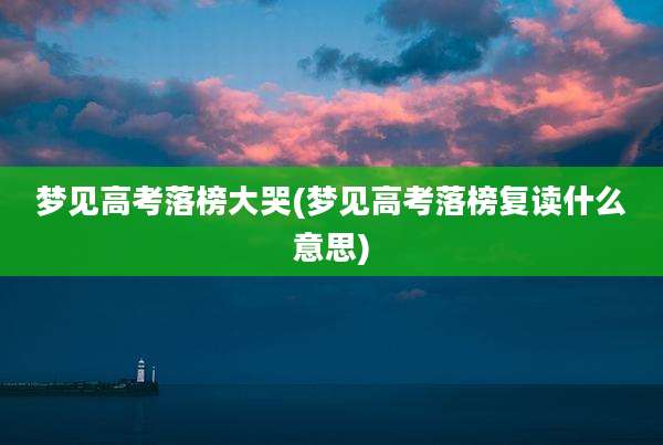 梦见高考落榜大哭(梦见高考落榜复读什么意思)