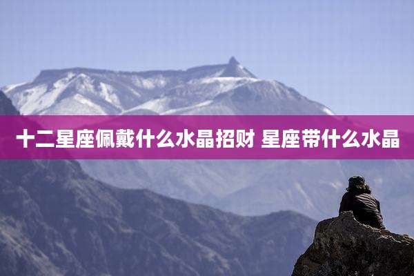 十二星座佩戴什么水晶招财 星座带什么水晶