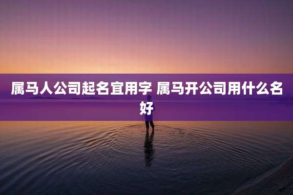 属马人公司起名宜用字 属马开公司用什么名好