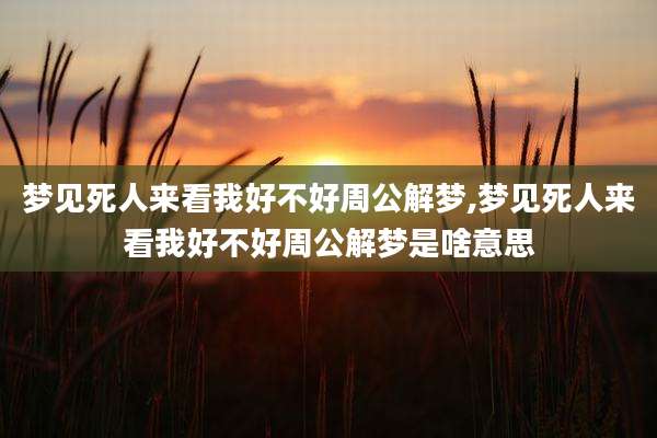 梦见死人来看我好不好周公解梦,梦见死人来看我好不好周公解梦是啥意思