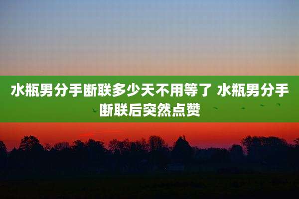 水瓶男分手断联多少天不用等了 水瓶男分手断联后突然点赞