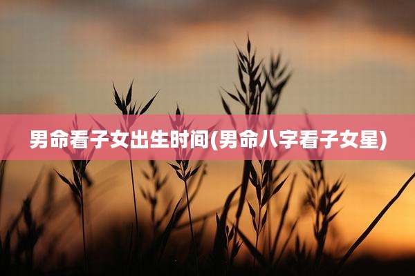 男命看子女出生时间(男命八字看子女星)