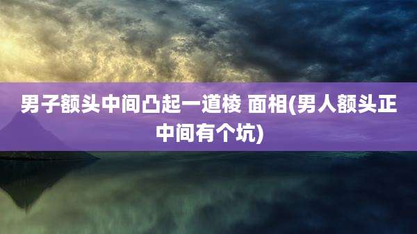 男子额头中间凸起一道棱 面相(男人额头正中间有个坑)