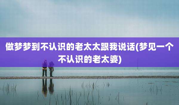 做梦梦到不认识的老太太跟我说话(梦见一个不认识的老太婆)