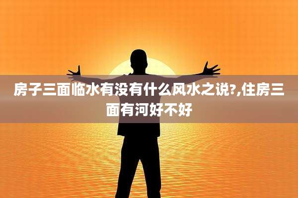 房子三面临水有没有什么风水之说?,住房三面有河好不好