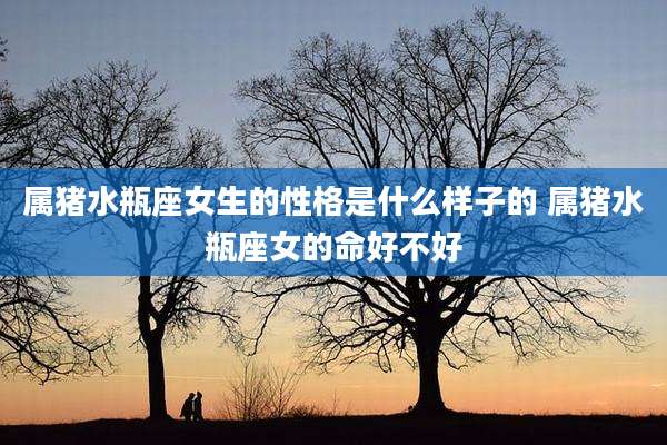 属猪水瓶座女生的性格是什么样子的 属猪水瓶座女的命好不好