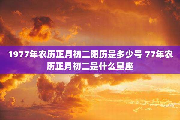 1977年农历正月初二阳历是多少号 77年农历正月初二是什么星座