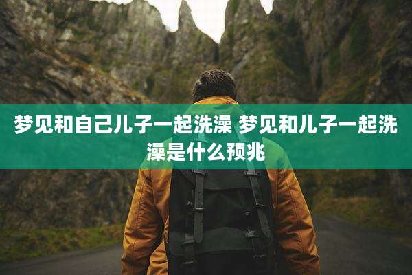 梦见和自己儿子一起洗澡 梦见和儿子一起洗澡是什么预兆