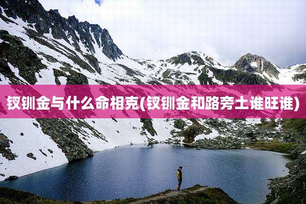 钗钏金与什么命相克(钗钏金和路旁土谁旺谁)
