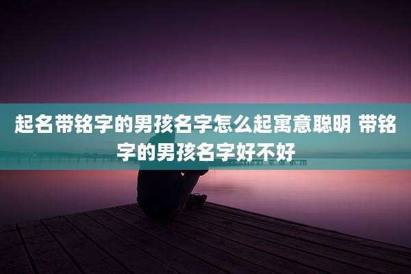 起名带铭字的男孩名字怎么起寓意聪明 带铭字的男孩名字好不好