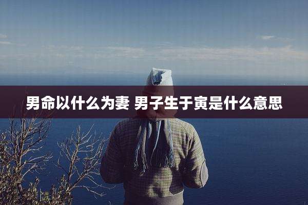 男命以什么为妻 男子生于寅是什么意思