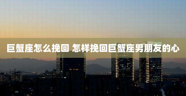 巨蟹座怎么挽回 怎样挽回巨蟹座男朋友的心