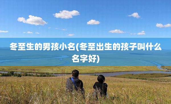 冬至生的男孩小名(冬至出生的孩子叫什么名字好)