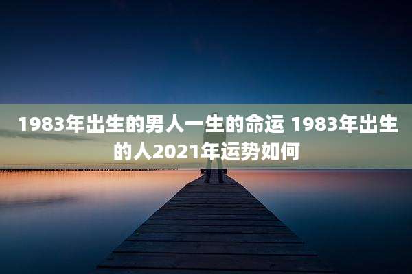 1983年出生的男人一生的命运 1983年出生的人2021年运势如何