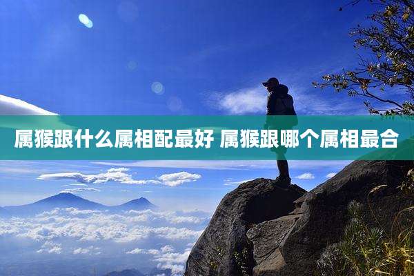 属猴跟什么属相配最好 属猴跟哪个属相最合
