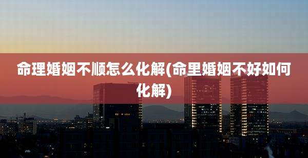 命理婚姻不顺怎么化解(命里婚姻不好如何化解)