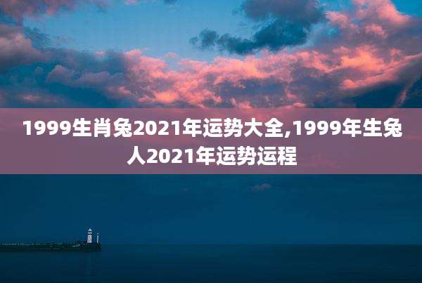 1999生肖兔2021年运势大全,1999年生兔人2021年运势运程