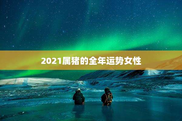 2021属猪的全年运势女性