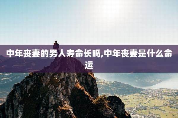 中年丧妻的男人寿命长吗,中年丧妻是什么命运