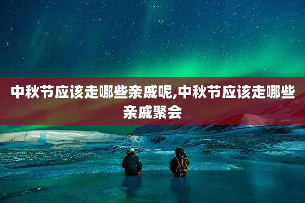 中秋节应该走哪些亲戚呢,中秋节应该走哪些亲戚聚会