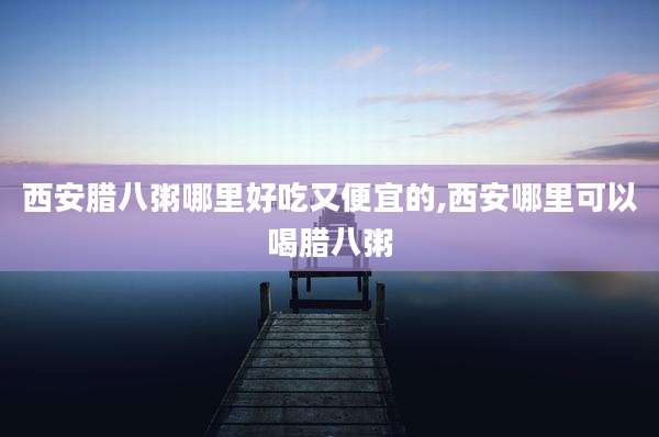 西安腊八粥哪里好吃又便宜的,西安哪里可以喝腊八粥