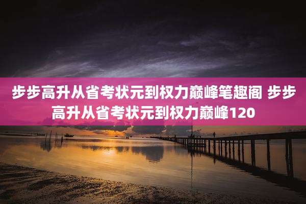 步步高升从省考状元到权力巅峰笔趣阁 步步高升从省考状元到权力巅峰120