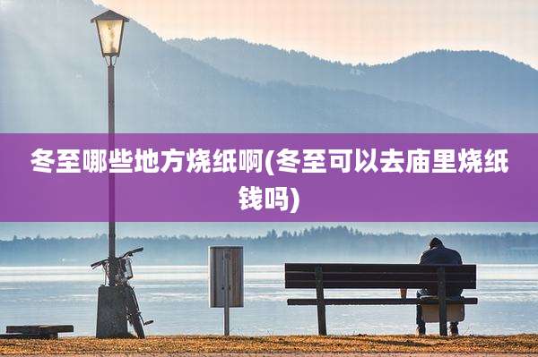 冬至哪些地方烧纸啊(冬至可以去庙里烧纸钱吗)