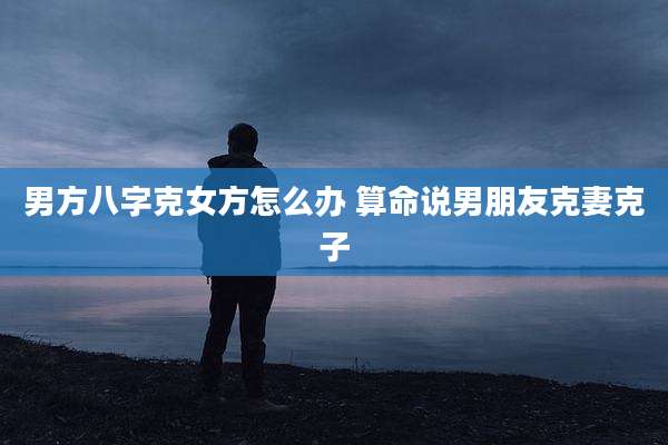 男方八字克女方怎么办 算命说男朋友克妻克子