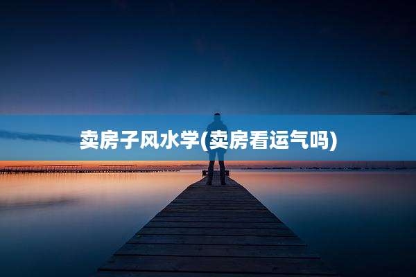 卖房子风水学(卖房看运气吗)