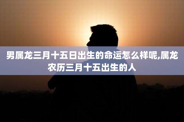 男属龙三月十五日出生的命运怎么样呢,属龙农历三月十五出生的人