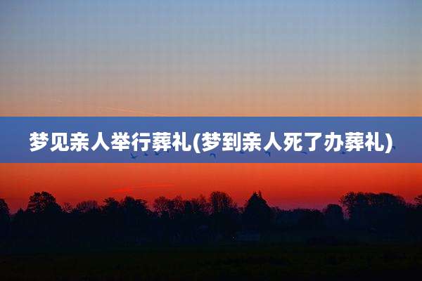 梦见亲人举行葬礼(梦到亲人死了办葬礼)