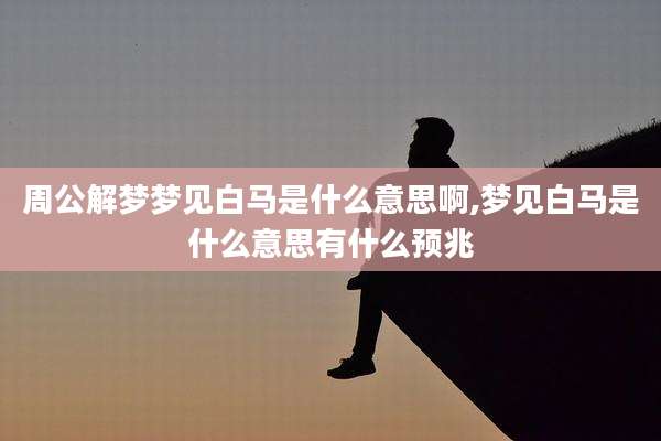 周公解梦梦见白马是什么意思啊,梦见白马是什么意思有什么预兆