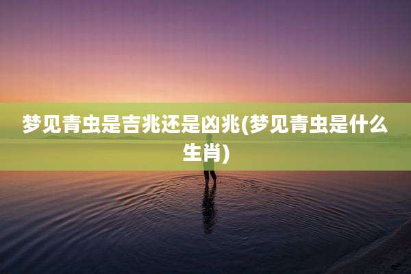 梦见青虫是吉兆还是凶兆(梦见青虫是什么生肖)